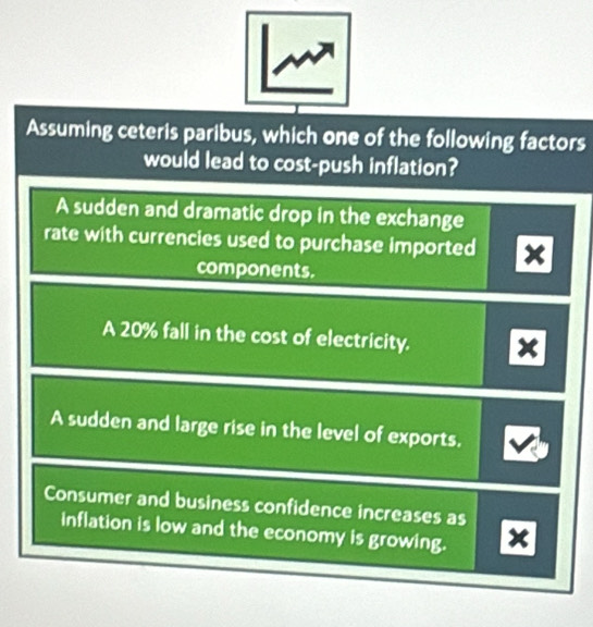 Assuming ceteris paribus, which one of the following factors
would lead to cost-push inflation?
A sudden and dramatic drop in the exchange
rate with currencies used to purchase imported x
components.
A 20% fall in the cost of electricity.
A sudden and large rise in the level of exports.
Consumer and business confidence increases as
inflation is low and the economy is growing. X