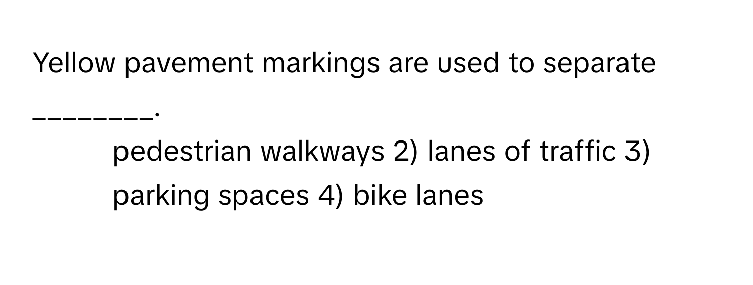 Yellow pavement markings are used to separate ________.

1) pedestrian walkways 2) lanes of traffic 3) parking spaces 4) bike lanes