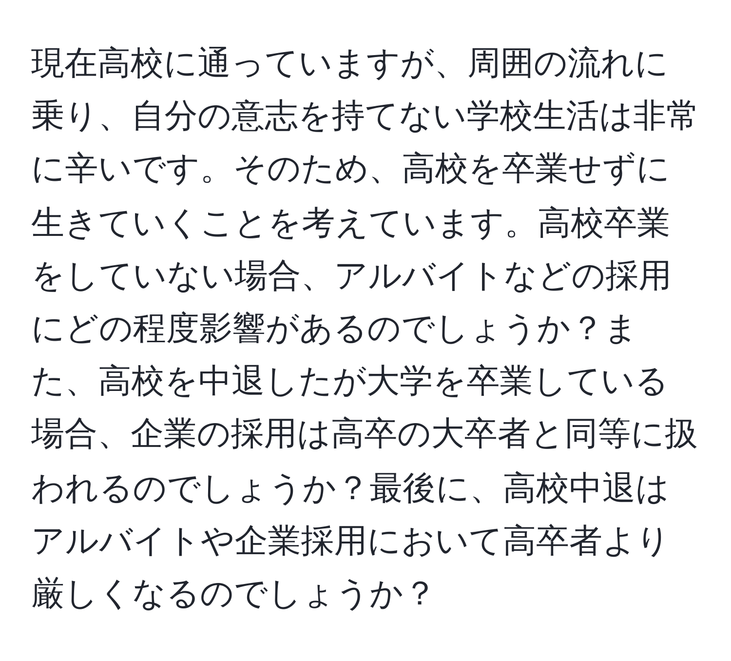 現在高校に通っていますが、周囲の流れに乗り、自分の意志を持てない学校生活は非常に辛いです。そのため、高校を卒業せずに生きていくことを考えています。高校卒業をしていない場合、アルバイトなどの採用にどの程度影響があるのでしょうか？また、高校を中退したが大学を卒業している場合、企業の採用は高卒の大卒者と同等に扱われるのでしょうか？最後に、高校中退はアルバイトや企業採用において高卒者より厳しくなるのでしょうか？