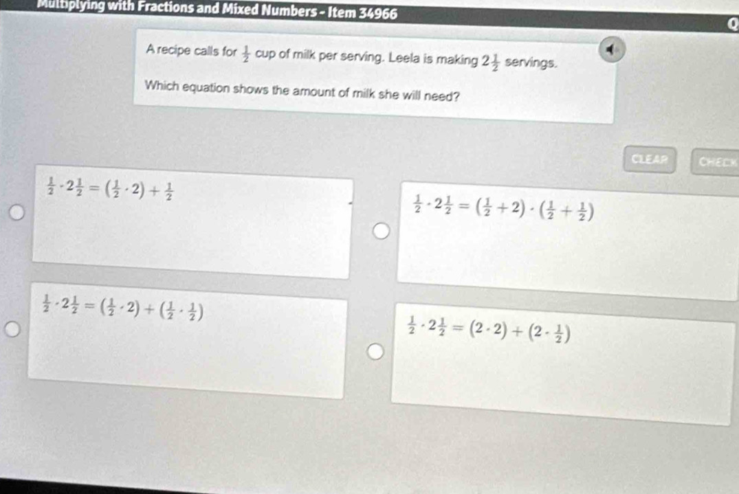 Multiplying with Fractions and Mixed Numbers - Item 34966
A recipe calls for  1/2  cup of milk per serving. Leela is making 2 1/2  servings.
Which equation shows the amount of milk she will need?
CLEAR CHELK
 1/2 · 2 1/2 =( 1/2 · 2)+ 1/2 
 1/2 · 2 1/2 =( 1/2 +2)· ( 1/2 + 1/2 )
 1/2 · 2 1/2 =( 1/2 · 2)+( 1/2 ·  1/2 )
 1/2 · 2 1/2 =(2· 2)+(2·  1/2 )