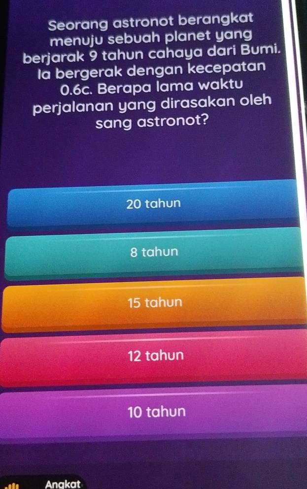 Seorang astronot berangkat
menuju sebuah planet yang
berjarak 9 tahun cahaya dari Bumi.
Ia bergerak dengan kecepatan
0.6c. Berapa lama waktu
perjalanan yang dirasakan oleh
sang astronot?
20 tahun
8 tahun
15 tahun
12 tahun
10 tahun
Anakat