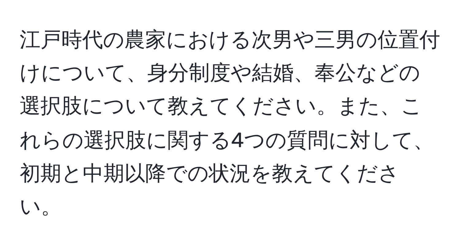 江戸時代の農家における次男や三男の位置付けについて、身分制度や結婚、奉公などの選択肢について教えてください。また、これらの選択肢に関する4つの質問に対して、初期と中期以降での状況を教えてください。