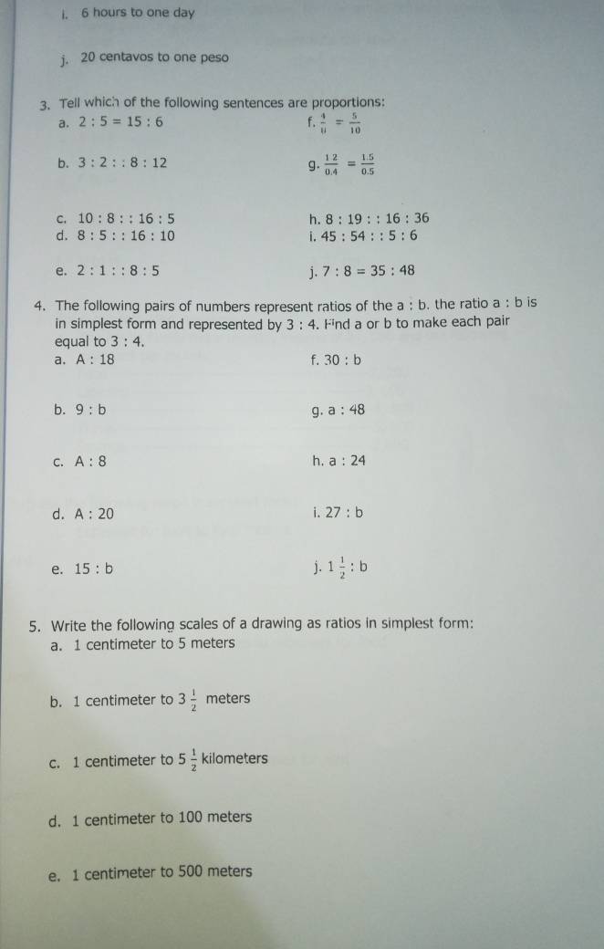 i. 6 hours to one day
j. 20 centavos to one peso
3. Tell which of the following sentences are proportions:
a. 2:5=15:6 f.  4/11 = 5/10 
b. 3:2::8:12 g.  12/0.4 = (1.5)/0.5 
C. 10:8::16:5 h. 8:19::16:36
d. 8:5::16:10 i. 45:54::5:6
e. 2:1::8:5 j. 7:8=35:48
4. The following pairs of numbers represent ratios of the a : b. the ratio a:b is
in simplest form and represented by 3:4. . Find a or b to make each pair
equal to 3:4. 
a. A:18 f. 30:b
b. 9:b g. a:48
C. A:8 h. a:24
d. A:20 i. 27:b
e. 15:b j. 1 1/2 :b
5. Write the following scales of a drawing as ratios in simplest form:
a. 1 centimeter to 5 meters
b. 1 centimeter to 3 1/2  meters
c. 1 centimeter to 5 1/2  kilometers
d. 1 centimeter to 100 meters
e. 1 centimeter to 500 meters