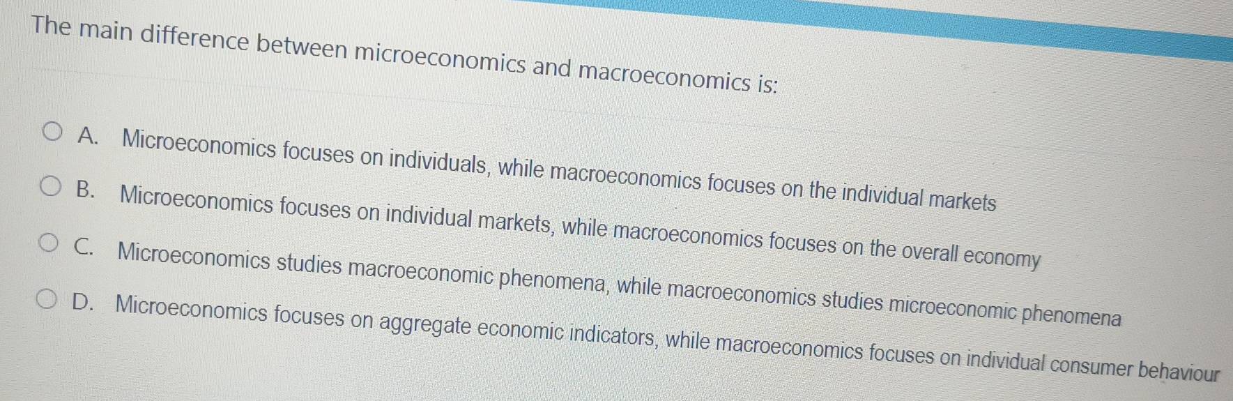 The main difference between microeconomics and macroeconomics is:
A. Microeconomics focuses on individuals, while macroeconomics focuses on the individual markets
B. Microeconomics focuses on individual markets, while macroeconomics focuses on the overall economy
C. Microeconomics studies macroeconomic phenomena, while macroeconomics studies microeconomic phenomena
D. Microeconomics focuses on aggregate economic indicators, while macroeconomics focuses on individual consumer behaviour