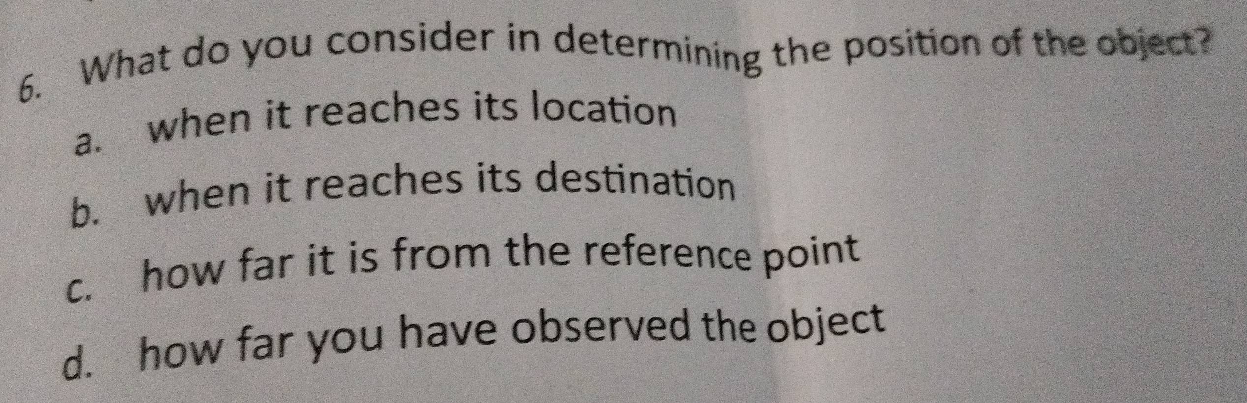 What do you consider in determining the position of the object?
a. when it reaches its location
b. when it reaches its destination
c. how far it is from the reference point
d. how far you have observed the object