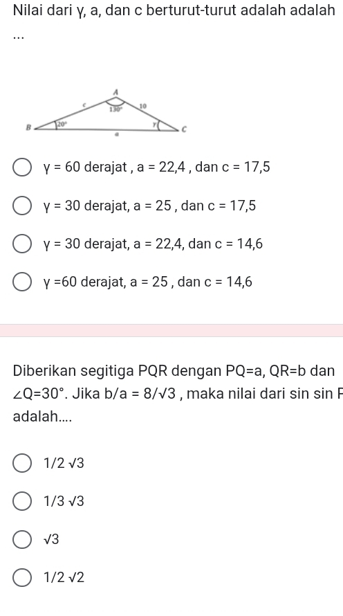 Nilai dari γ, a, dan c berturut-turut adalah adalah
…
y=60 derajat , a=22,4 , dan c=17,5
y=30 derajat, a=25 , dan c=17,5
y=30 derajat, a=22,4 , dan c=14,6
Y=60 derajat, a=25 , dan c=14,6
Diberikan segitiga PQR dengan PQ=a,QR=b dan
∠ Q=30°. Jika b/a=8/sqrt(3) , maka nilai dari sin sin F
adalah....
1/2sqrt(3)
1/3sqrt(3)
sqrt(3)
1/2sqrt(2)