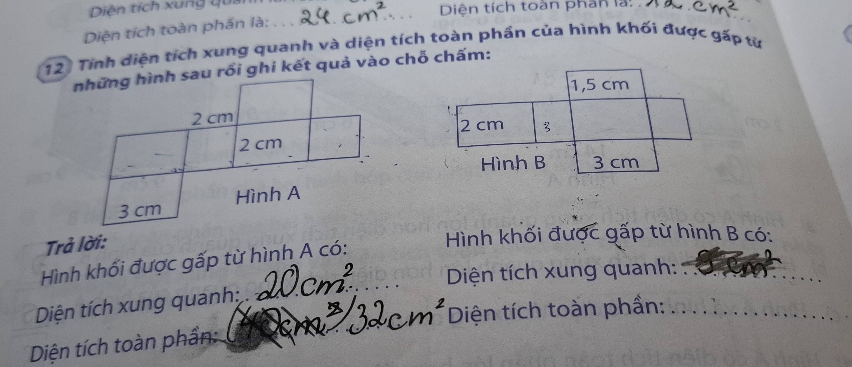 Diên tích xung quản 
_ Diện tích toàn phan là: accm^2 
Diện tích toàn phần là:_ 
12: Tính diện tích xung quanh và diện tích toàn phần của hình khối được gấp từ 
những hình sau rồi ghi kết quả vào chỗ chấm: 
1, 5 cm
2 cm
2 cm
_
2 cm
Hình B 3 cm
Hình A
3 cm
Trả lời: 
Hình khối được gấp từ hình B có: 
Hình khối được gấp từ hình A có:_ 
Diện tích xung quanh:_ 
Diện tích xung quanh: 
Diện tích toàn phần:_ 
_ 
Diện tích toàn phần: