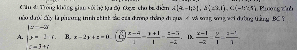 Trong không gian với hệ tọa độ Oxyz cho ba điểm A(4;-1;3), B(1;3;1), C(-1;1;5). Phương trình
nào dưới đây là phương trình chính tắc của đường thẳng đi qua A và song song với đường thẳng BC ?
A. beginarrayl x=-2t y=-1+t. z=3+tendarray. B. x-2y+z=0. C  (x-4)/1 = (y+1)/1 = (z-3)/-2  D.  (x-1)/-2 = y/1 = (z-1)/1 .