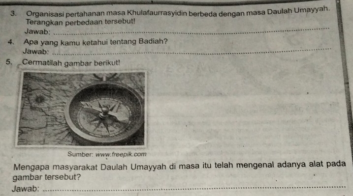 Organisasi pertahanan masa Khulafaurrasyidin berbeda dengan masa Daulah Umayyah. 
_ 
Terangkan perbedaan tersebut! 
Jawab: 
4. Apa yang kamu ketahui tentang Badiah? 
Jawab: 
_ 
5. Cermatilah gambar berikut! 
Sumber: www.freepik.com 
Mengapa masyarakat Daulah Umayyah di masa itu telah mengenal adanya alat pada 
gambar tersebut? 
Jawab: 
_