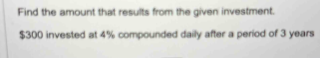 Find the amount that results from the given investment.
$300 invested at 4% compounded daily after a period of 3 years