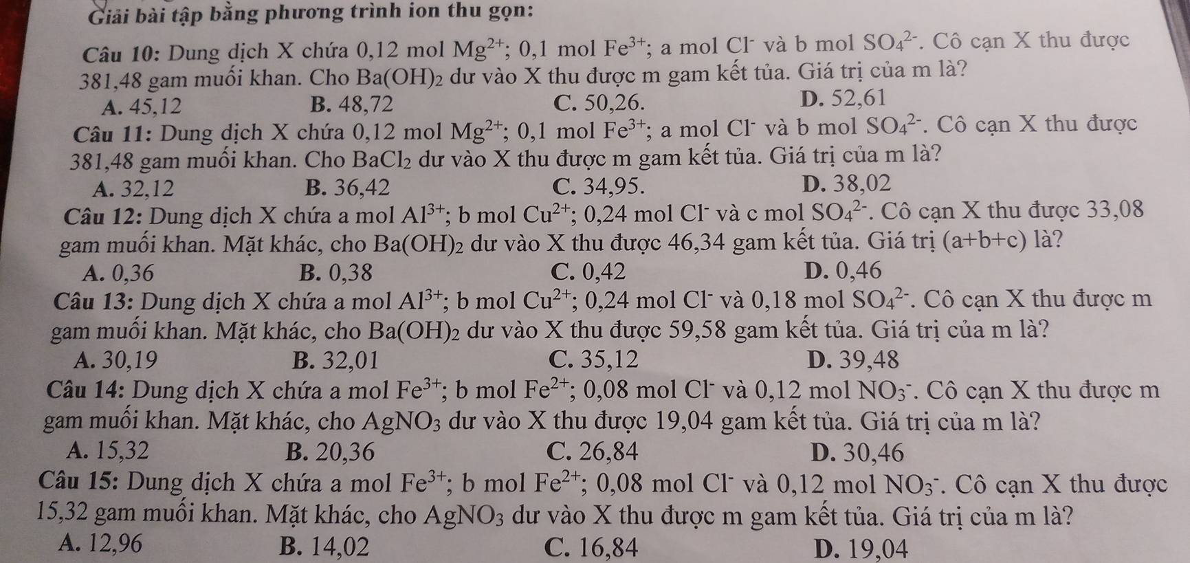 Giải bài tập bằng phương trình ion thu gọn:
Câu 10: Dung dịch X chứa 0,12 mol Mg^(2+); 0,1 mol Fe^(3+); a mol Cl và b mol SO_4^((2-).  Cô cạn X thu được
381,48 gam muối khan. Cho Ba(OH)_2) e dư vào X thu được m gam kết tủa. Giá trị của m là?
A. 45,12 B. 48,72 C. 50,26. D. 52,61
Câu 11: Dung dịch X chứa 0,12 mol Mg^(2+); 0,1 mol Fe^(3+); a mol Cl và b mol SO_4^((2-). Cô cạn X thu được
381,48 gam muối khan. Cho BaCl₂ dư vào X thu được m gam kết tủa. Giá trị của m là?
A. 32,12 B. 36,42 C. 34,95. D. 38,02
Câu 12: Dung dịch X chứa a mol Al^3+); b mol Cu^(2+); 0,24 mol Cl và c mol SO_4^((2-). Cô cạn X thu được 33,08
gam muối khan. Mặt khác, cho Ba(OH)_2) dư vào X thu được 46,34 gam kết tủa. Giá trị (a+b+c) là?
A. 0,36 B. 0,38 C. 0,42 D. 0,46
Câu 13: Dung dịch X chứa a mol Al^(3+); b mol Cu^(2+); 0,24 mol Cl´ và 0,18 mol SO_4^((2-). Cô cạn X thu được m
gam muối khan. Mặt khác, cho Ba(OH)_2) dư vào X thu được 59,58 gam kết tủa. Giá trị của m là?
A. 30,19 B. 32,01 C. 35,12 D. 39,48
Câu 14: Dung dịch X chứa a mol Fe^(3+); b mol Fe^(2+); 0,08 mol Cl và 0,12 mol NO_3 * Cô cạn X thu được m
gam muối khan. Mặt khác, cho AgNO_3 dư vào X thu được 19,04 gam kết tủa. Giá trị của m là?
A. 15,32 B. 20,36 C. 26,84 D. 30,46
Câu 15: Dung dịch X chứa a mol Fe^(3+); b mol Fe^(2+); 0,08 mol Cl˙ và 0,12 mol NO_3^-.  Cô cạn X thu được
15,32 gam muồi khan. Mặt khác, cho Agl NO_3 dư vào X thu được m gam kết tủa. Giá trị của m là?
A. 12,96 B. 14,02 C. 16,84 D. 19,04