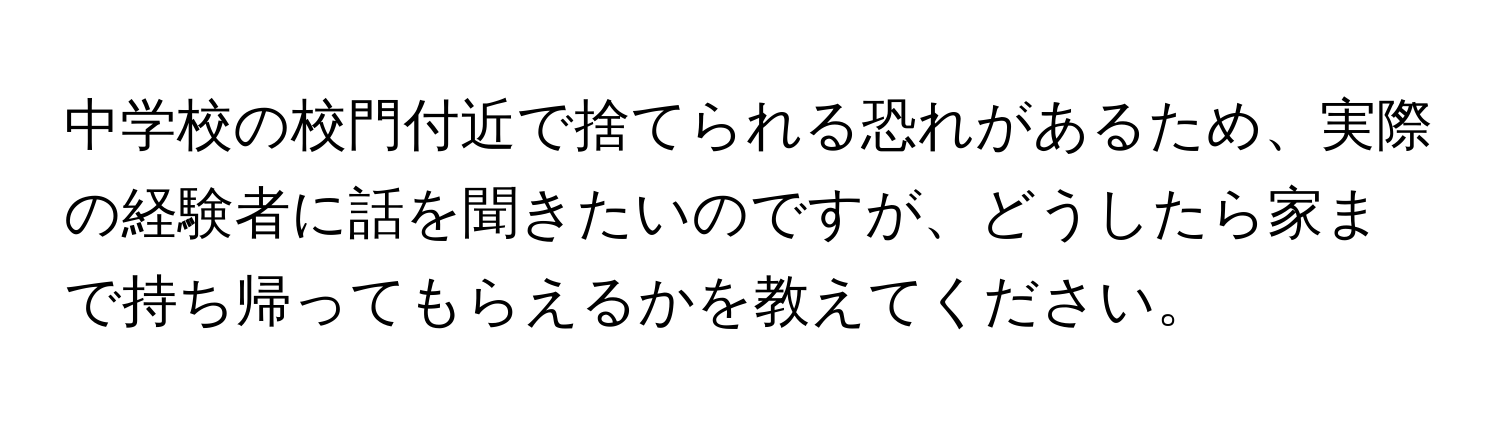 中学校の校門付近で捨てられる恐れがあるため、実際の経験者に話を聞きたいのですが、どうしたら家まで持ち帰ってもらえるかを教えてください。