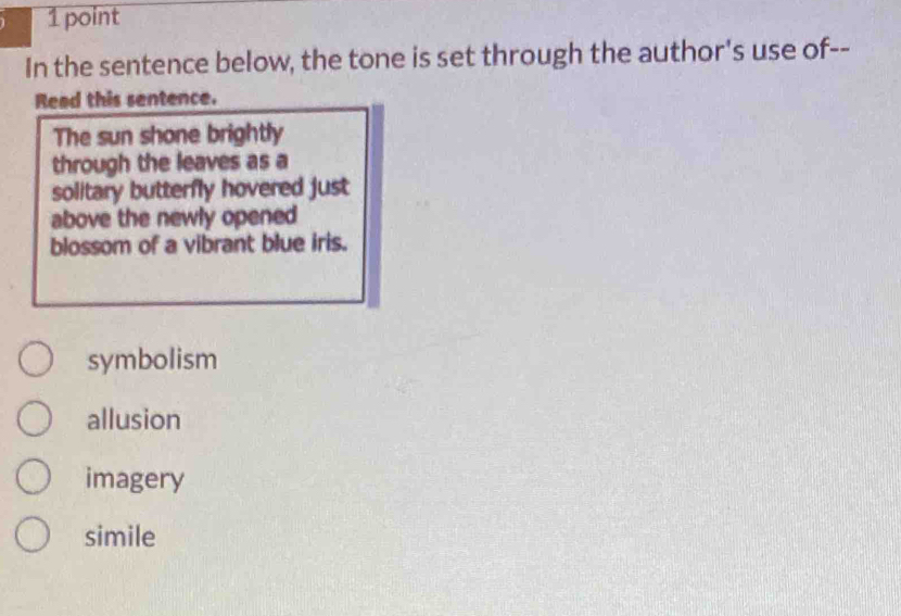 In the sentence below, the tone is set through the author's use of--
Read this sentence.
The sun shone brightly
through the leaves as a
solitary butterfly hovered just
above the newly opened
blossom of a vibrant blue iris.
symbolism
allusion
imagery
simile