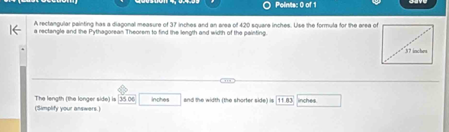 ouve 
A rectangular painting has a diagonal measure of 37 inches and an area of 420 square inches. Use the formula for the area of 
a rectangle and the Pythagorean Theorem to find the length and width of the painting. 
The length (the longer side) is 35.06 inches and the width (the shorter side) is 11.83 inches. 
(Simplify your answers.)