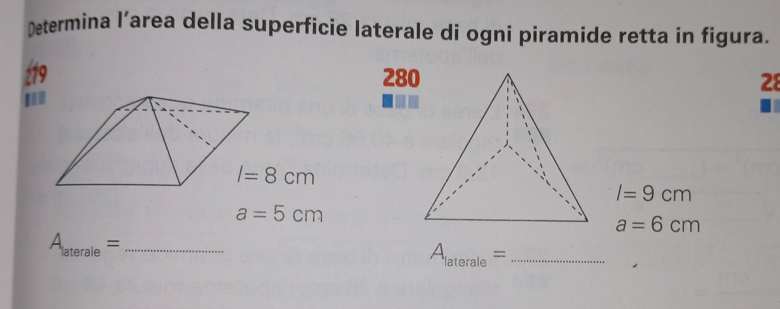 Determina l’area della superficie laterale di ogni piramide retta in figura. 
279 280 28 
I
I=8cm
I=9cm
a=5cm
a=6cm
A_laterale= _ 
_ A_laterale=