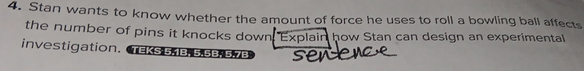 Stan wants to know whether the amount of force he uses to roll a bowling ball affects 
the number of pins it knocks down. Explain how Stan can design an experimental 
investigation. TEKS 5,1B, 5, 5B, 5.7B