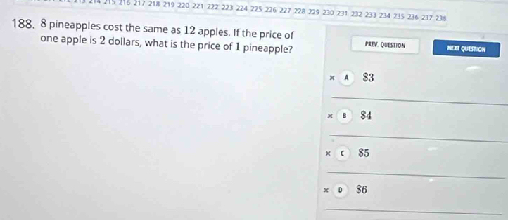 215 216 217 218 219 220 221 222 223 224 225 226 227 228 229 230 231 232 233 234 235 236 237 238
188. 8 pineapples cost the same as 12 apples. If the price of 
one apple is 2 dollars, what is the price of 1 pineapple? PREV. QUESTION NEXT QUESTION 
A 
_
$4
_ 
_ 
_