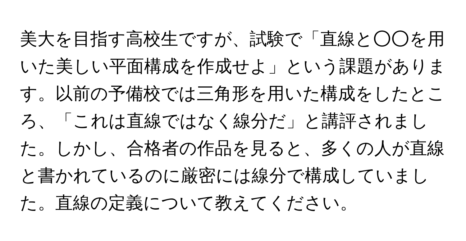 美大を目指す高校生ですが、試験で「直線と○○を用いた美しい平面構成を作成せよ」という課題があります。以前の予備校では三角形を用いた構成をしたところ、「これは直線ではなく線分だ」と講評されました。しかし、合格者の作品を見ると、多くの人が直線と書かれているのに厳密には線分で構成していました。直線の定義について教えてください。