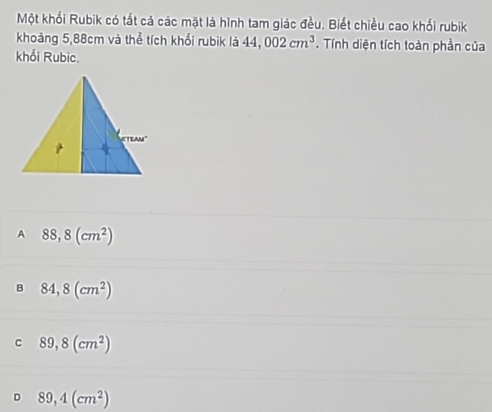 Một khối Rubik có tắt cả các mặt là hình tam giác đều. Biết chiều cao khối rubik
khoảng 5,88cm và thể tích khổi rubik là 44,002cm^3. Tính diện tích toàn phần của
khối Rubic.
A 88,8(cm^2)
B 84,8(cm^2)
C 89,8(cm^2)
D 89,4(cm^2)