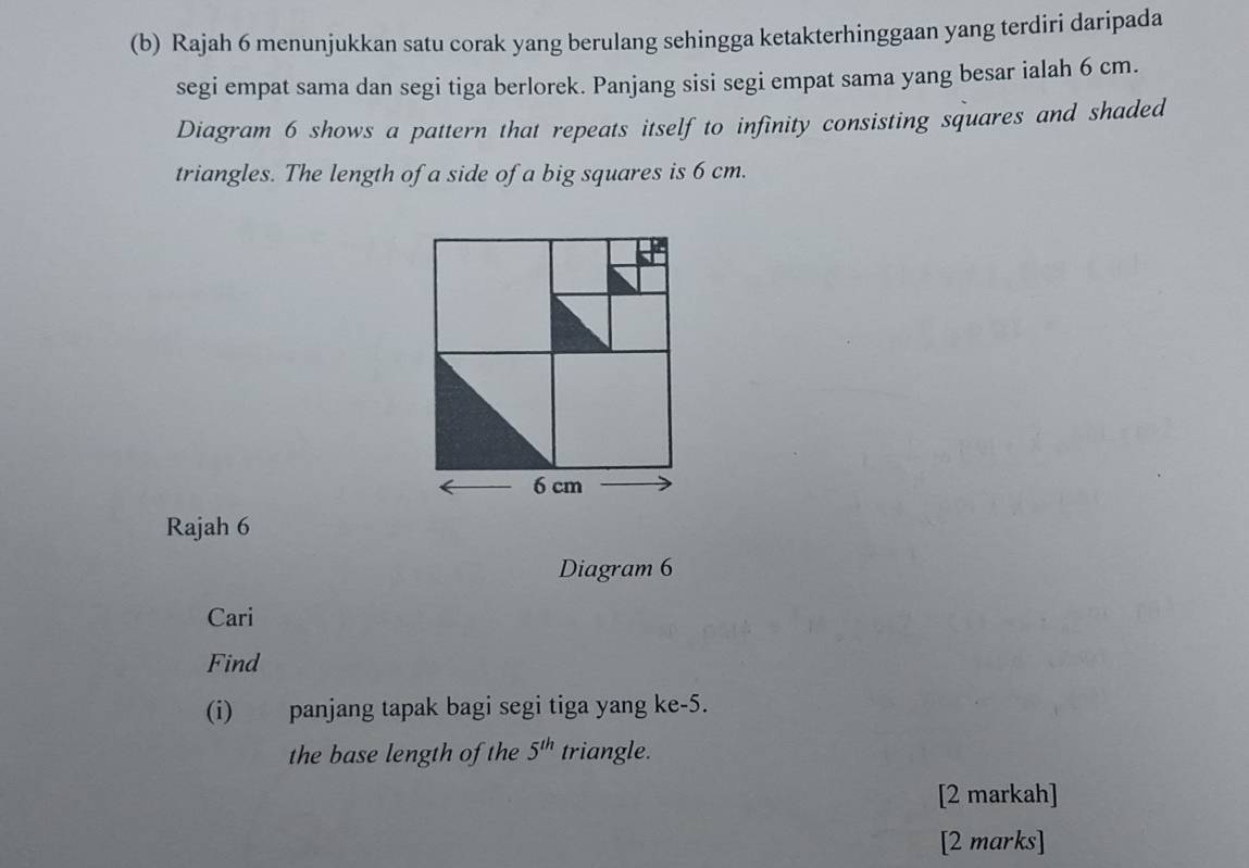 Rajah 6 menunjukkan satu corak yang berulang sehingga ketakterhinggaan yang terdiri daripada 
segi empat sama dan segi tiga berlorek. Panjang sisi segi empat sama yang besar ialah 6 cm. 
Diagram 6 shows a pattern that repeats itself to infinity consisting squares and shaded 
triangles. The length of a side of a big squares is 6 cm.
6 cm
Rajah 6 
Diagram 6 
Cari 
Find 
(i) panjang tapak bagi segi tiga yang ke -5. 
the base length of the 5^(th) triangle. 
[2 markah] 
[2 marks]