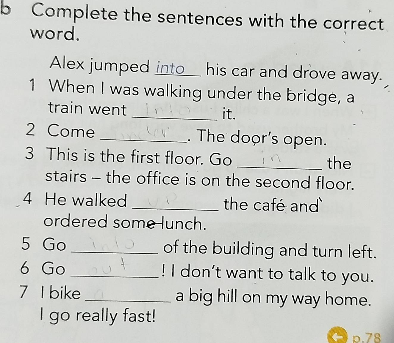 Complete the sentences with the correct 
word. 
Alex jumped into__ his car and drove away. 
1 When I was walking under the bridge, a 
train went 
_it. 
2 Come _. The door's open. 
3 This is the first floor. Go _the 
stairs - the office is on the second floor. 
4 He walked _the café and 
ordered some lunch. 
5 Go _of the building and turn left. 
6 Go _! I don't want to talk to you. 
7 I bike _a big hill on my way home. 
I go really fast! 
p. 78