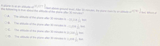 A plane is at an altitude of 0,47 7  2/3  feet. Which of
the following is true about the altitude of the plane after 30 minutes? feet above ground level. After 30 minutes, the plane rises by an altitude of 8,780 3/8 
A. The altitude of the plane after 30 minutes is -29,258 1/24 leet
B. The altitude of the plane after 30 minutes is -11,698 1/24 leet.
C. The altitude of the plane after 30 minutes is 29,258 1/24 feet.
D. The altitude of the plane after 30 minutes is 11,698 1/24 feet