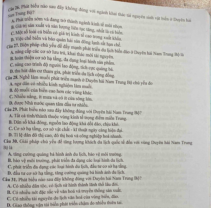 Nam Trung Bộ?
Câu 26. Phát biểu nào sau đây không đúng với ngành khai thác tài nguyên sinh vật biển ở Duyên hải
A. Phát triển sớm và đang trở thành ngành kinh tế mũi nhọn
B. Giá trị sản xuất và sản lượng liên tục tăng, nhất là cá biển
C. Một số loài cá biển có giá trị kinh tế cao trong xuất khẩu.
D. Việc chế biến và bảo quản hải sản đông lạnh rất hạn chế.
Câu 27. Biện pháp chủ yếu đề đầy mạnh phát triển du lịch biển đảo ở Duyên hải Nam Trung Bộ là
A. nâng cấp các cơ sở lưu trú, khai thác mới tài nguyên.
B. hoàn thiện cơ sở hạ tầng, đa dạng loại hình sản phẩm.
C. nâng cao trình độ người lao động, tích cực quảng bá.
D. thu hút dân cư tham gia, phát triển du lịch cộng đồng.
Câu 28. Nghề làm muối phát triển mạnh ở Duyên hải Nam Trung Bộ chủ yếu do
A. ngư dân có nhiều kinh nghiệm làm muối.
B. độ muối của biển cao hơn các vùng khác.
C. Nhiều nắng, ít mưa và có ít cửa sông lớn.
D. được Nhà nước quan tâm đầu tư nhiều.
Câu 29. Phát biểu nào sau đây không đúng với Duyên hải Nam Trung Bộ?
A. Tất cả tỉnh/thành thuộc vùng kinh tế trọng điểm miền Trung.
B. Dân số khá đông, nguồn lao động khá dồi dào, chịu khó.
C. Cơ sở hạ tầng, cơ sở vật chất - kĩ thuật ngày càng hiện đại.
D. Tỉ lệ dân đô thị cao, đô thị hoá và công nghiệp hoá nhanh.
Câu 30. Giải pháp chủ yếu để tăng lượng khách du lịch quốc tế đến với vùng Duyên hải Nam Trung
Bộ là
A. tăng cường quảng bá hình ảnh du lịch, bảo vệ môi trường.
B. bảo vệ môi trường, phát triển đa dạng các loại hình du lịch.
C. phát triển đa dạng các loại hình du lịch, đầu tư cơ sở hạ tầng.
D. đầu tư cơ sở hạ tầng, tăng cường quảng bá hình ảnh du lịch.
Câu 31. Phát biểu nào sau đây không đúng với Duyên hải Nam Trung Bộ?
A. Có nhiều dân tộc, có lịch sử hình thành lãnh thổ lâu đời.
B. Có nhiều nét đặc sắc về văn hoá và truyền thống sản xuất.
C. Có nhiều tài nguyên du lịch văn hoá của vùng biển, đảo.
D. Giao thông vận tải biển phát triển chậm do nhiều thiên tai.