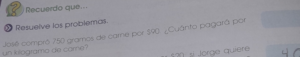 Recuerdo que... 
Resuelve los problemas. 
José compró 750 gramos de carne por $90. ¿Cuánto pagará por 
un kilogramo de carne?
$20 : si Jorge quiere