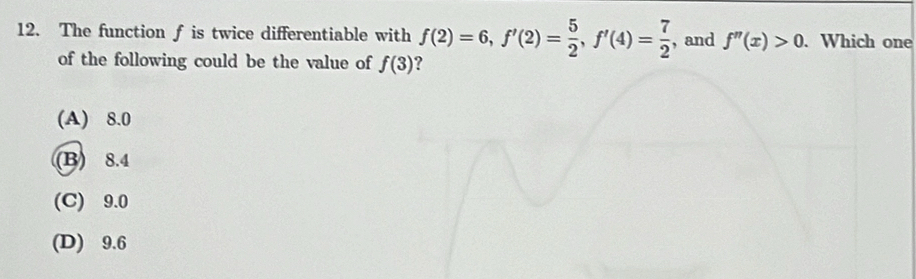 The function f is twice differentiable with f(2)=6, f'(2)= 5/2 , f'(4)= 7/2  , and f''(x)>0. Which one
of the following could be the value of f(3) 2
(A) 8.0
(B) 8.4
(C) 9.0
(D) 9.6