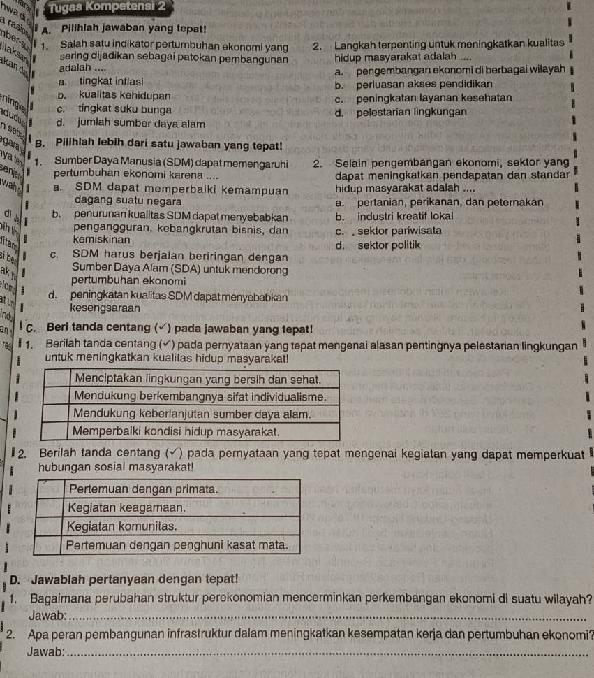 Tugas Kompetensi 2
n wa d a rasion I A. Pilihlah jawaban yang tepat!
nber-s # 1. Salah satu indikator pertumbuhan ekonomi yang 2. Langkah terpenting untuk meningkatkan kualitas
ilaksan sering dijadikan sebagai patokan pembangunan hidup masyarakat adalah ....
kan d adalah ....
a. pengembangan ekonomi di berbagai wilayah
a. tingkat inflasi b. perluasan akses pendidikan
b. kualitas kehidupan c. peningkatan layanan kesehatan
ningk c. tingkat suku bunga
d. pelestarian lingkungan
idudul d. jumlah sumber daya alam
nseb
gara
B. Pilihlah lebih dari satu jawaban yang tepat!
. 
1. Sumber Daya Manusia (SDM) dapat memengaruhi 2. Selain pengembangan ekonomi, sektor yang
pertumbuhan ekonomi karena .... dapat meningkatkan pendapatan dan standar
enjar wahe a. SDM dapat memperbaiki kemampuan hidup masyarakat adalah ....
dagang suatu negara a. pertanian, perikanan, dan peternakan
di b. penurunan kualitas SDM dapat menyebabkan b. industri kreatif lokal
ih t pengangguran, kebangkrutan bisnis, dan c.  sektor pariwisata
kemiskinan
itan d. sektor politik
si be
c. SDM harus berjalan beriringan dengan
Sumber Daya Alam (SDA) untuk mendorong
ak y
lm pertumbuhan ekonomi
d. peningkatan kualitas SDM dapat menyebabkan
at unm   kesengsaraan
ind
an C. Beri tanda centang ( √) pada jawaban yang tepat!
re  1. Berilah tanda centang ( (√) pada pernyataan yang tepat mengenai alasan pentingnya pelestarian lingkungan
untuk meningkatkan kualitas hidup masyarakat!
l2. Berilah tanda centang (√) pada pernyataan yang tepat mengenai kegiatan yang dapat memperkuat
hubungan sosial masyarakat!
D. Jawablah pertanyaan dengan tepat!
1. Bagaimana perubahan struktur perekonomian mencerminkan perkembangan ekonomi di suatu wilayah?
Jawab:_
2. Apa peran pembangunan infrastruktur dalam meningkatkan kesempatan kerja dan pertumbuhan ekonomi?
Jawab:_