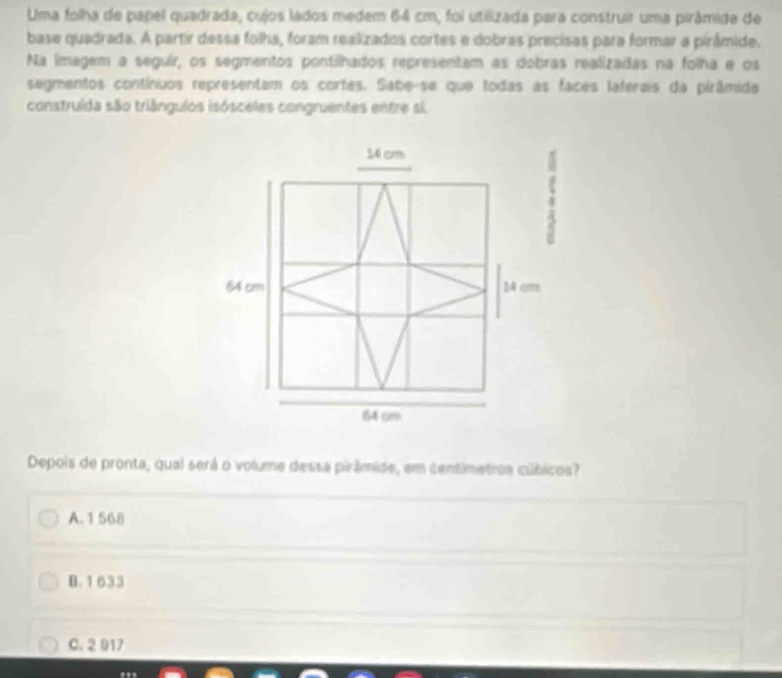 Uma folha de papel quadrada, cujos lados medem 64 cm, foi utilizada para construir uma pirâmide de
base quadrada. A partir dessa folha, foram realizados cortes e dobras precisas para formar a pirâmide.
Na imagem a seguír, os segmentos pontilhados representam as dobras realizadas na folha e os
segmentos contínuos representam os cortes. Sabe-se que todas as faces laterais da pirâmide
construida são triângulos isósceles congruentes entre si.
14 cm
64 cm 1 cm
64 cm
Depois de pronta, qual será o volume dessa pirâmide, em centimetrea cúbicos?
A. 1 56.8
B. 1633
C. 2 917