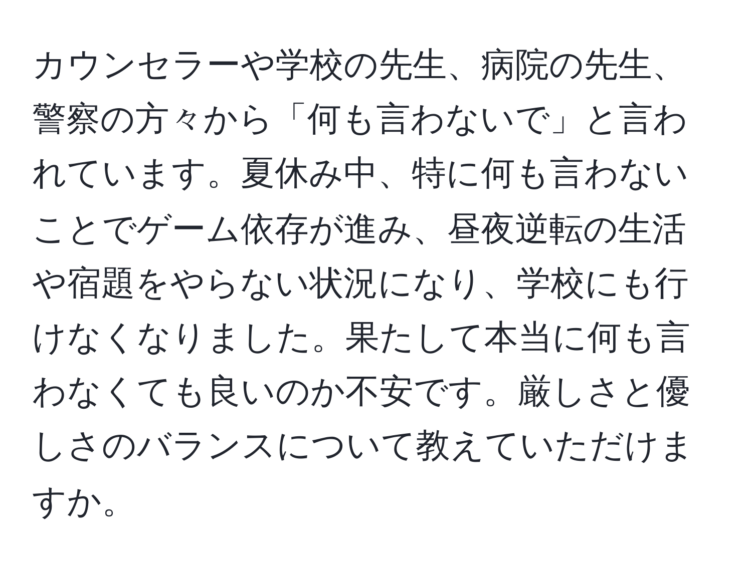 カウンセラーや学校の先生、病院の先生、警察の方々から「何も言わないで」と言われています。夏休み中、特に何も言わないことでゲーム依存が進み、昼夜逆転の生活や宿題をやらない状況になり、学校にも行けなくなりました。果たして本当に何も言わなくても良いのか不安です。厳しさと優しさのバランスについて教えていただけますか。