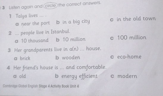 Listen again and circle the correct answers.
1 Talya lives ... .
a near the port b in a big city c in the old town
2 ... people live in Istanbul.
a 10 thousand b 10 million c 100 million
3 Her grandparents live in a(n) ... house.
a brick b wooden c eco-home
4 Her friend's house is ... and comfortable.
a old b energy efficient c modern
Cambridge Global English Stage 4 Activity Book Unit 4