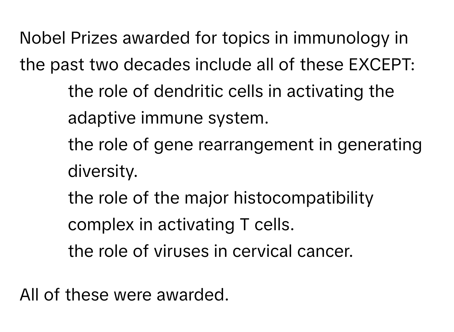 Nobel Prizes awarded for topics in immunology in the past two decades include all of these EXCEPT:

* the role of dendritic cells in activating the adaptive immune system.
* the role of gene rearrangement in generating diversity.
* the role of the major histocompatibility complex in activating T cells.
* the role of viruses in cervical cancer.

All of these were awarded.