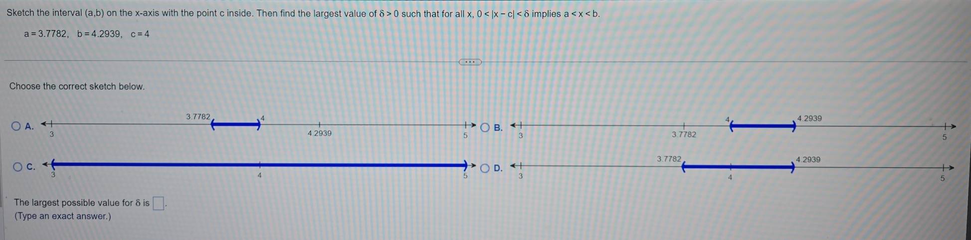 Sketch the interval (a,b) on the x-axis with the point c inside. Then find the largest value of delta >0 such that for all x,0 implies a
a=3.7782,b=4.2939,c=4
Choose the correct sketch below.
The largest possible value for δ is □ .
(Type an exact answer.)