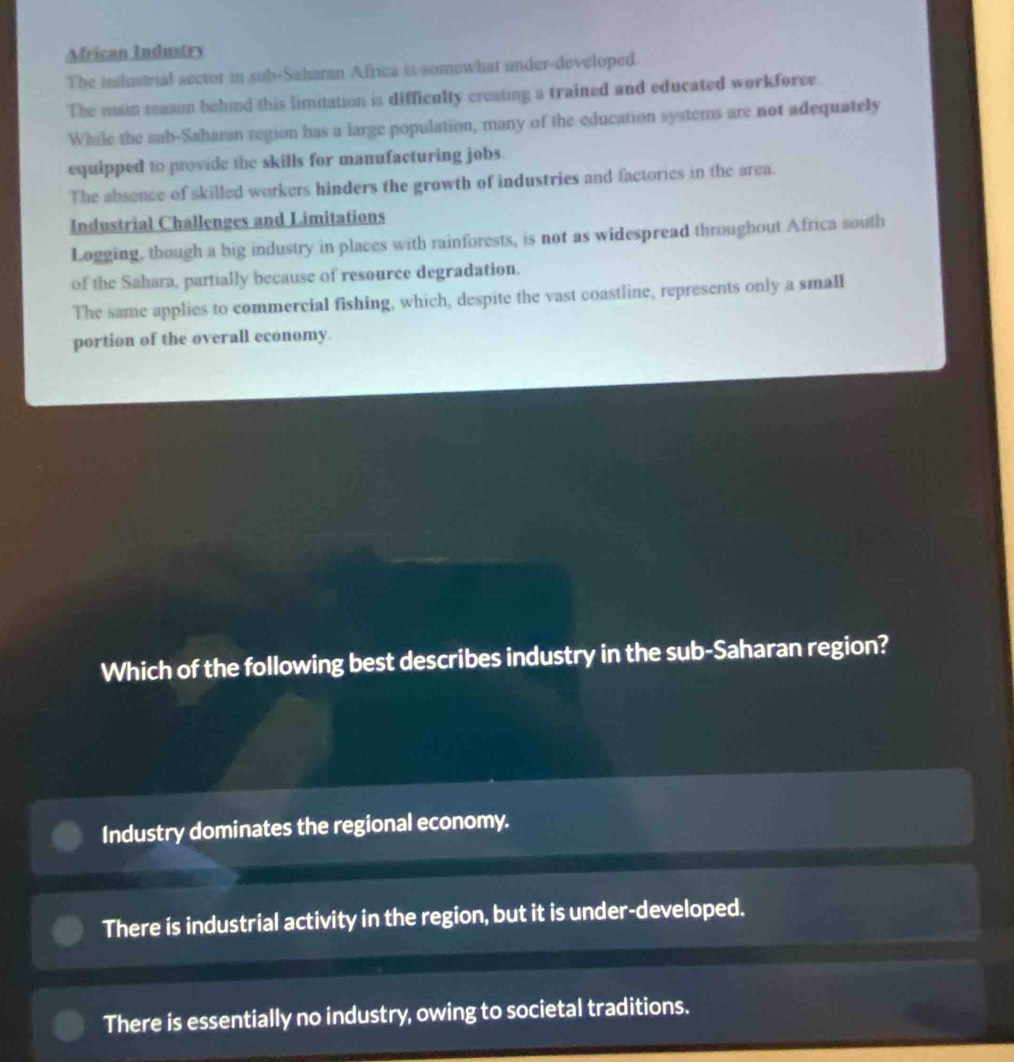 Mfrican Industry
The inslustrial sector in sub-Saharan Africa is somewhat under-developed.
The main reason behind this limitation is difficulty creating a trained and educated workforce
While the sub-Saharan region has a large population, many of the education systers are not adequately
equipped to provide the skills for manufacturing jobs.
The absence of skilled workers hinders the growth of industries and factories in the area.
Industrial Challenges and Limitations
Logging, though a big industry in places with rainforests, is not as widespread throughout Africa south
of the Sahara, partially because of resource degradation.
The same applies to commercial fishing, which, despite the vast coastline, represents only a small
portion of the overall economy.
Which of the following best describes industry in the sub-Saharan region?
Industry dominates the regional economy.
There is industrial activity in the region, but it is under-developed.
There is essentially no industry, owing to societal traditions.