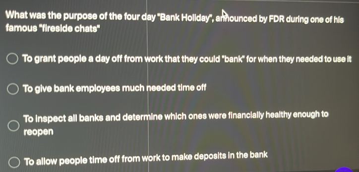 What was the purpose of the four day ''Bank Holiday'', anounced by FDR during one of his
famous 'fireside chats'
To grant people a day off from work that they could "bank" for when they needed to use it
To give bank employees much needed time off
To inspect all banks and determine which ones were financially healthy enough to
reopen
To allow people time off from work to make deposits in the bank