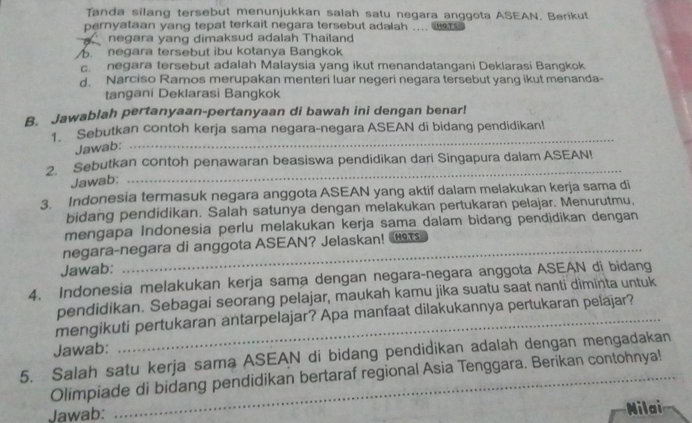 Tanda silang tersebut menunjukkan salah satu negara anggota ASEAN. Berikut
pernyataan yang tepat terkait negara tersebut adalah .... .ors
negara yang dimaksud adalah Thailand
negara tersebut ibu kotanya Bangkok
c. negara tersebut adalah Malaysia yang ikut menandatangani Deklarasi Bangkok
d. Narciso Ramos merupakan menteri luar negeri negara tersebut yang ikut menanda-
tangani Deklarasi Bangkok
B. Jawablah pertanyaan-pertanyaan di bawah ini dengan benar!
1. Sebutkan contoh kerja sama negara-negara ASEAN di bidang pendidikan!
Jawab:
_
2. Sebutkan contoh penawaran beasiswa pendidikan dari Singapura dalam ASEAN!
Jawab:
3. Indonesia termasuk negara anggota ASEAN yang aktif dalam melakukan kerja sama di
bidang pendidikan. Salah satunya dengan melakukan pertukaran pelajar. Menurutmu,
mengapa Indonesia perlu melakukan kerja sama dalam bidang pendidikan dengan
negara-negara di anggota ASEAN? Jelaskan! 
Jawab:
4. Indonesia melakukan kerja sama dengan negara-negara anggota ASEAN di bidang
pendidikan. Sebagai seorang pelajar, maukah kamu jika suatu saat nanti diminta untuk
mengikuti pertukaran antarpelajar? Apa manfaat dilakukannya pertukaran pelajar?
Jawab:
5. Salah satu kerja sama ASEAN di bidang pendidikan adalah dengan mengadakan
Olimpiade di bidang pendidikan bertaraf regional Asia Tenggara. Berikan contohnya!
Jawab:
Nilai