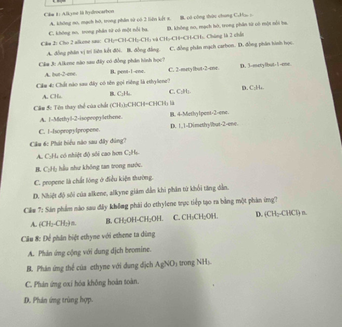 Alkyne là hydrocarbon
A. không no, mạch hó, trong phân từ có 2 liên kết π. B. có công thức chung CaH₂ 2.
C. không no, trong phân tử có một nổi ba. D. không no, mạch hớ, trong phân từ có một nổi ba
Câu 2: Cho 2 alkene sau: CH_2=CH-CH_2-CH_3 và CH_3-CH=CH-CH_3. Chúng là 2 chất
A. đồng phân vị trí liên kết đôi. B. đồng đẳng. C. đồng phân mạch carbon. D. đồng phân hình học.
Câu 3: Alkene nào sau đây có đồng phân hình học?
A. but-2-ene. B. pent-1-ene. C. 2-metylbut-2-enc. D. 3-metylbut-1-ene.
Câu 4: Chất nào sau đây có tên gọi riêng là ethylene?
A. CH₄. B. C_2H_6. C. C_2H_2. D. C_2H_4.
Cầu 5: Tên thay thể của chất (CH_3)_2CHCH=CHCH_3 là
A. 1-Methyl-2-isopropylethene. B. 4-Methylpent-2-ene.
C. 1-Isopropylpropene. D. 1,1-Dimethylbut-2-ene.
Cầu 6: Phát biểu nào sau đây đúng?
A. C_2H_4 : ó  nhiệt độ sôi cao hơn C_2H_6.
B. C_2H_2 hầu như không tan trong nước.
C. propene là chất lỏng ở điều kiện thường.
D. Nhiệt độ sôi của alkene, alkyne giảm dần khi phân tử khối tăng dần.
Câu 7: Sản phẩm nào sau đây không phải do ethylene trực tiếp tạo ra bằng một phản ứng?
A. (CH_2-CH_2)n. B. CH_2OH-CH_2OH. C. CH_3CH_2OH. D. (CH_2-CHCl)n.
Câu 8: Để phân biệt ethyne với ethene ta dùng
A. Phản ứng cộng với dung dịch bromine.
B. Phản ứng thế của ethyne với dung dịch AgNO_3 trong NH_3.
C. Phản ứng oxi hóa không hoàn toàn.
D. Phân ứng trùng hợp.