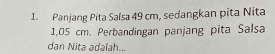 Panjang Pita Salsa 49 cm, sedangkan pita Nita
1,05 cm. Perbandingan panjang pita Salsa 
dan Nita adalah...