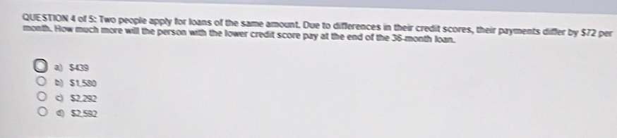 of 5: Two people apply for loans of the same amount. Due to differences in their credit scores, their payments differ by $72 per
month. How much more will the person with the lower credit score pay at the end of the 36-month loan.
a) $439
b) $1.580
c) $2.292
d) $2,592