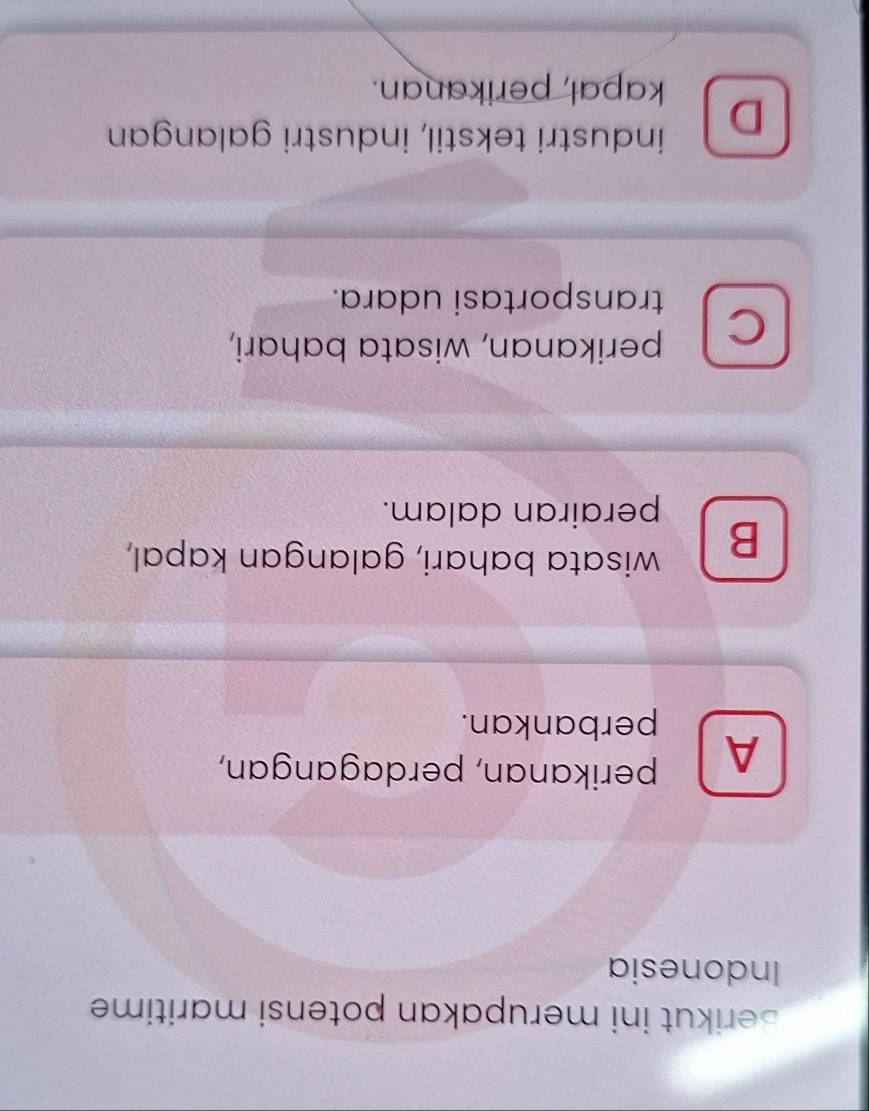 Berikut ini merupakan potensi maritime
Indonesia
A perikanan, perdagangan,
perbankan.
B wisata bahari, galangan kapal,
perairan dalam.
perikanan, wisata bahari,
C
transportasi udara.
D industri tekstil, industri galangan
kapal, perikanan.