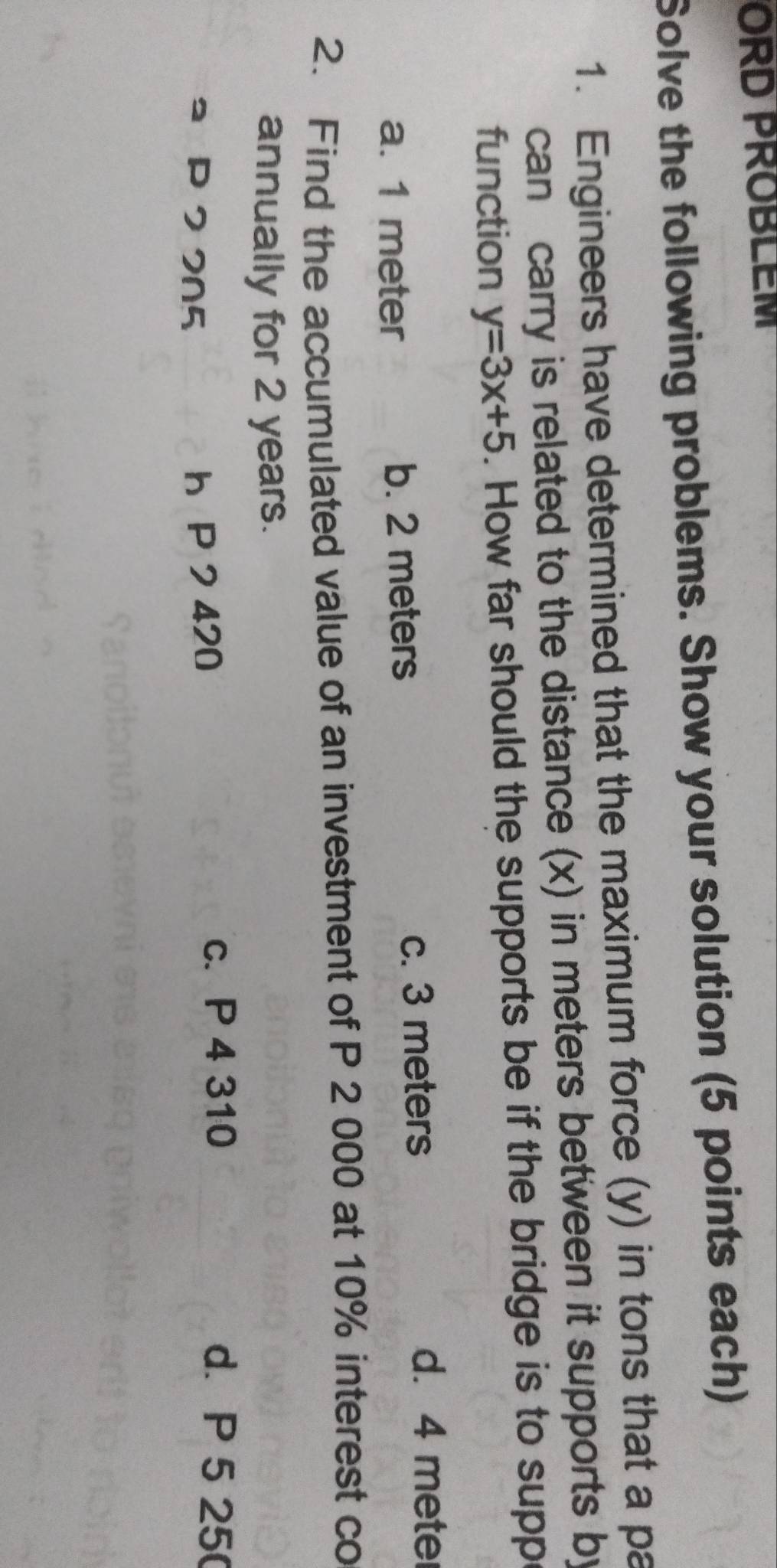 ORD PROBLEM
Solve the following problems. Show your solution (5 points each)
1. Engineers have determined that the maximum force (y) in tons that a pa
can carry is related to the distance (x) in meters between it supports by
function y=3x+5. How far should the supports be if the bridge is to supp
a. 1 meter b. 2 meters c. 3 meters
d. 4 mete
2. Find the accumulated value of an investment of P 2 000 at 10% interest co
annually for 2 years.
ュ P 2 205 h P 2 420
c. P 4 310 d. P 5 25 (