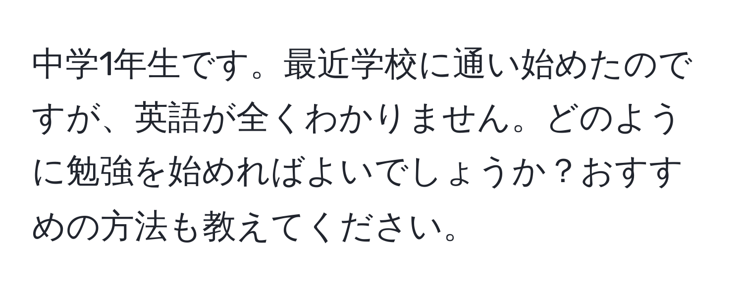 中学1年生です。最近学校に通い始めたのですが、英語が全くわかりません。どのように勉強を始めればよいでしょうか？おすすめの方法も教えてください。