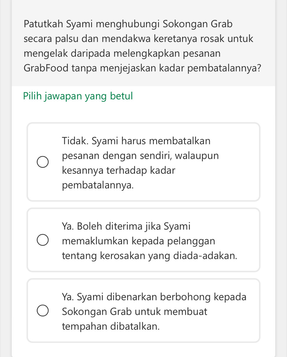 Patutkah Syami menghubungi Sokongan Grab
secara palsu dan mendakwa keretanya rosak untuk
mengelak daripada melengkapkan pesanan
GrabFood tanpa menjejaskan kadar pembatalannya?
Pilih jawapan yang betul
Tidak. Syami harus membatalkan
pesanan dengan sendiri, walaupun
kesannya terhadap kadar
pembatalannya.
Ya. Boleh diterima jika Syami
memaklumkan kepada pelanggan
tentang kerosakan yang diada-adakan.
Ya. Syami dibenarkan berbohong kepada
Sokongan Grab untuk membuat
tempahan dibatalkan.