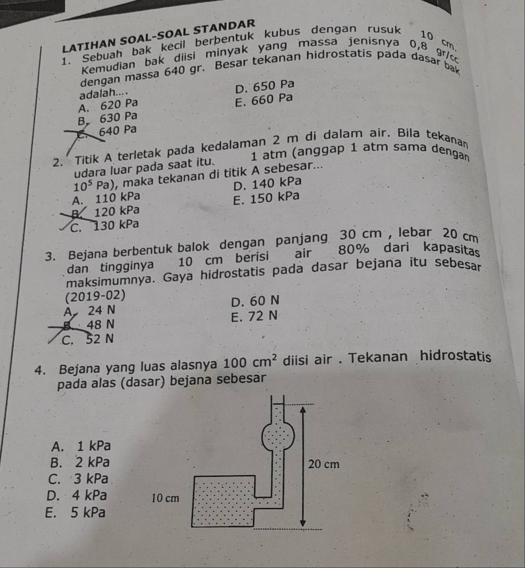 LATIHAN SOAL-SOAL STANDAR
1. Sebuah bak kecil berþentuk kubus dengan rusuk
10 cm
Kemudian bak diisi minyak yang massa jenísnya 0,8 gr/cc
dengan massa 640 gr. Besar tekanan hidrostatis pada dasar bak
adalah....
A. 620 Pa D. 650 Pa
B 630 Pa E. 660 Pa
C. 640 Pa
2. Titik A terletak pada kedalaman 2 m di dalam air. Bila tekanan
1 atm (anggap 1 atm sama dengan
udara luar pada saat itu.
10^5Pa) , maka tekanan di titik A sebesar...
A. 110 kPa D. 140 kPa
B. 120 kPa E. 150 kPa
C. 130 kPa
3. Bejana berbentuk balok dengan panjang 30 cm , lebar 20 cm
dan tingginya 10 cm berisi air 80% dari kapasitas
maksimumnya. Gaya hidrostatis pada dasar bejana itu sebesar
(2019-02)
D. 60 N
A 24 N
B 48 N E. 72 N
C. 52 N
4. Bejana yang luas alasnya 100cm^2 disi air . Tekanan hidrostatis
pada alas (dasar) bejana sebesar
A. 1 kPa
B. 2 kPa
C. 3 kPa
D. 4 kPa
E. 5 kPa