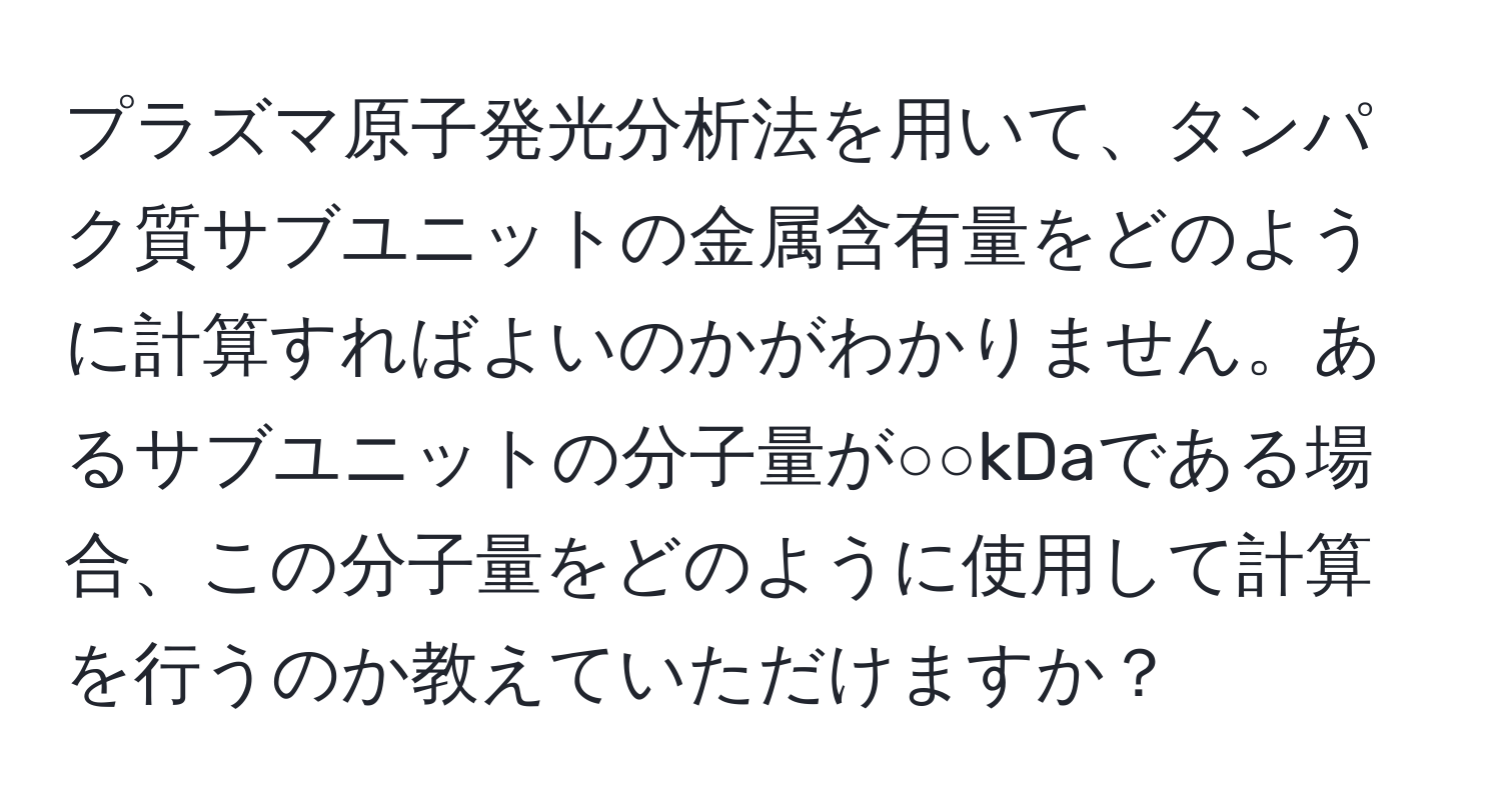 プラズマ原子発光分析法を用いて、タンパク質サブユニットの金属含有量をどのように計算すればよいのかがわかりません。あるサブユニットの分子量が○○kDaである場合、この分子量をどのように使用して計算を行うのか教えていただけますか？