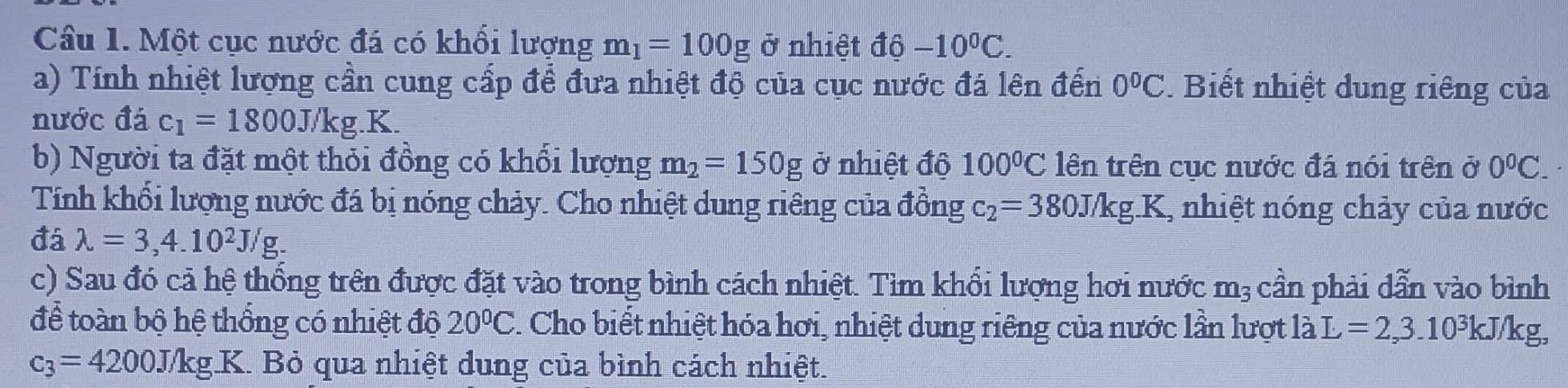 Một cục nước đá có khối lượng m_1=100g ở nhiệt độ -10^0C. 
a) Tính nhiệt lượng cần cung cấp để đưa nhiệt độ của cục nước đá lên đến 0°C Biết nhiệt dung riêng của 
nước đá c_1=1800J/kg.K. 
b) Người ta đặt một thỏi đồng có khổi lượng m_2=150g ở nhiệt độ 100°C lên trên cục nước đá nói trên ở 0^0C. 
Tính khối lượng nước đá bị nóng chảy. Cho nhiệt dung riêng của đồng c_2=380J/kg.K , nhiệt nóng chảy của nước 
đá lambda =3,4.10^2J/g. 
c) Sau đó cả hệ thống trên được đặt vào trong bình cách nhiệt. Tìm khổi lượng hơi nước m_3 cần phải dẫn vào bình 
để toàn bộ hệ thống có nhiệt độ 20°C. Cho biết nhiệt hóa hơi, nhiệt dung riêng của nước lần lượt là L=2,3.10^3kJ/kg,
c_3=4200J/kg. _ K>K K. Bỏ qua nhiệt dung của bình cách nhiệt.