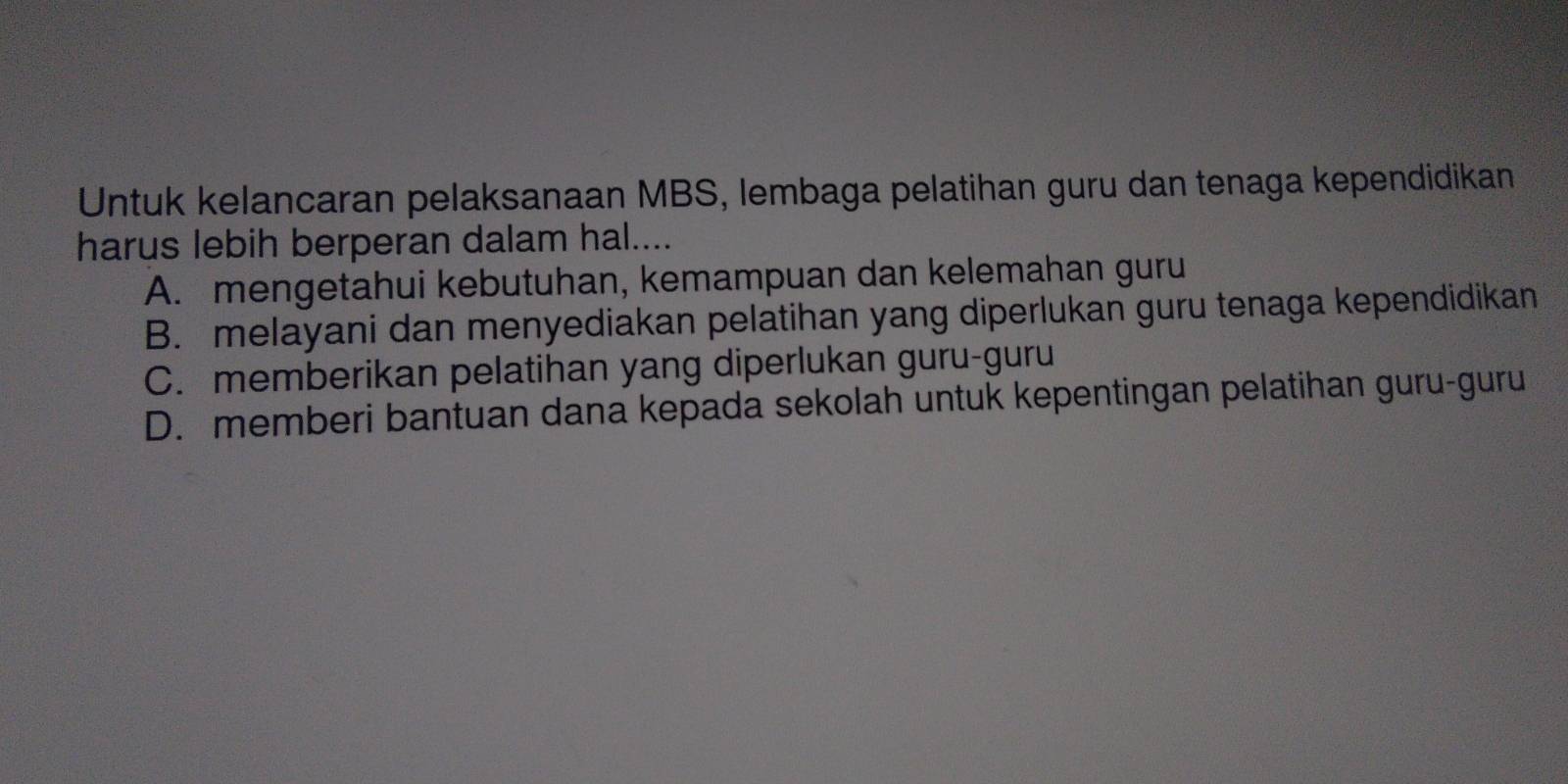 Untuk kelancaran pelaksanaan MBS, lembaga pelatihan guru dan tenaga kependidikan
harus lebih berperan dalam hal....
A. mengetahui kebutuhan, kemampuan dan kelemahan guru
B. melayani dan menyediakan pelatihan yang diperlukan guru tenaga kependidikan
C. memberikan pelatihan yang diperlukan guru-guru
D. memberi bantuan dana kepada sekolah untuk kepentingan pelatihan guru-guru