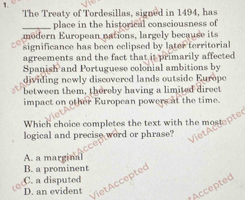 The Treaty of Tordesillas, signed in 1494, has
_place in the historical consciousness of
modern European nations, largely because its
significance has been eclipsed by later territorial
agreements and the fact that it primarily affected
Spanish and Portuguese colonial ambitions by
dividing newly discovered lands outside Europe
between them, thereby having a limited direct
impact on other European powers at the time.
Which choice completes the text with the mostepte
logical and precise word or phrase?
A. a marginal
B. a prominent
C. a disputed
D. an evident
VietAccepted
Accepted